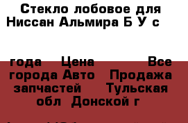 Стекло лобовое для Ниссан Альмира Б/У с 2014 года. › Цена ­ 5 000 - Все города Авто » Продажа запчастей   . Тульская обл.,Донской г.